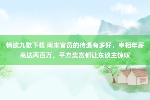 情欲九歌下载 南宋官员的待遇有多好，宰相年薪高达两百万，平方奖赏都让东谈主惊叹