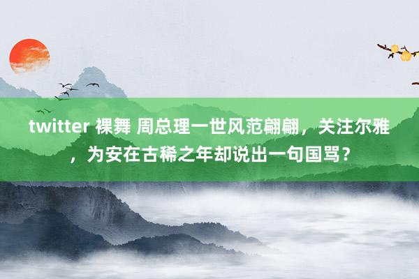 twitter 裸舞 周总理一世风范翩翩,关注尔雅,为安在古稀之年却说出一句国骂?