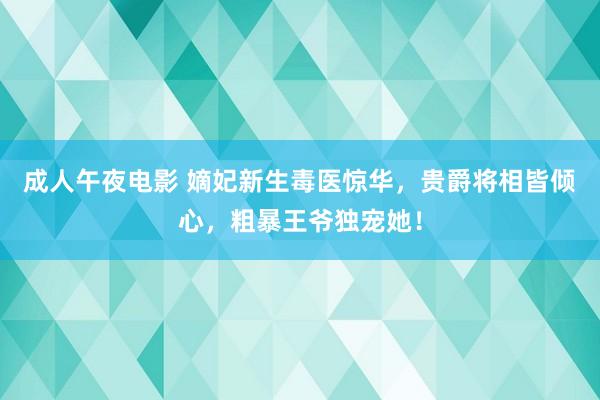 成人午夜电影 嫡妃新生毒医惊华,贵爵将相皆倾心,粗暴王爷独宠她!