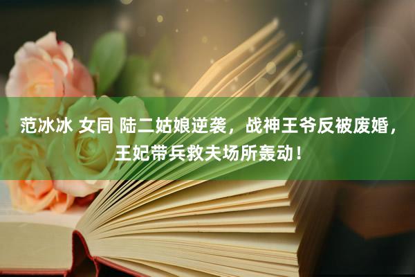 范冰冰 女同 陆二姑娘逆袭，战神王爷反被废婚，王妃带兵救夫场所轰动！