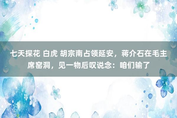 七天探花 白虎 胡宗南占领延安，蒋介石在毛主席窑洞，见一物后叹说念：咱们输了