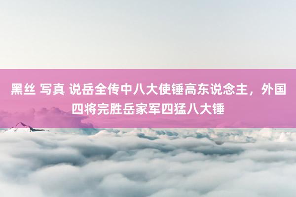 黑丝 写真 说岳全传中八大使锤高东说念主,外国四将完胜岳家军四猛八大锤
