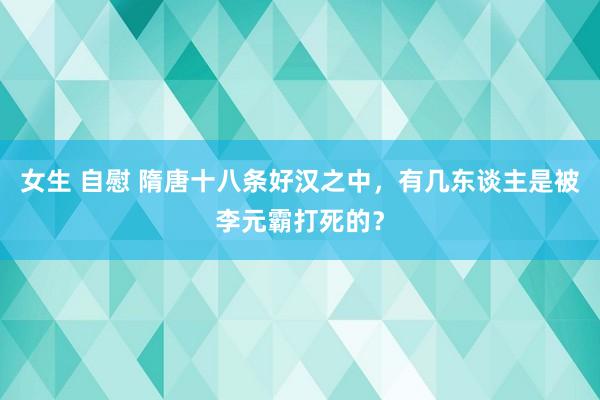 女生 自慰 隋唐十八条好汉之中，有几东谈主是被李元霸打死的？
