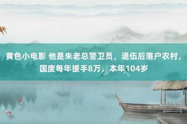 黄色小电影 他是朱老总警卫员,退伍后落户农村,国度每年援手8万,本年104岁