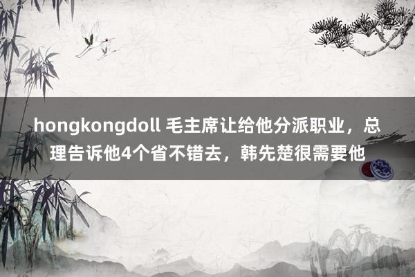 hongkongdoll 毛主席让给他分派职业,总理告诉他4个省不错去,韩先楚很需要他