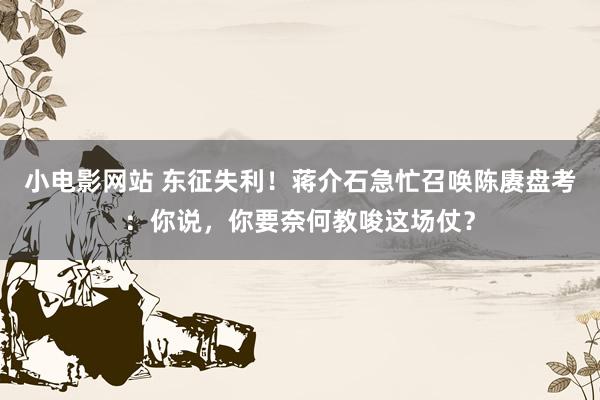 小电影网站 东征失利！蒋介石急忙召唤陈赓盘考：你说，你要奈何教唆这场仗？