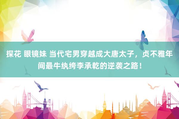 探花 眼镜妹 当代宅男穿越成大唐太子，贞不雅年间最牛纨绔李承乾的逆袭之路！