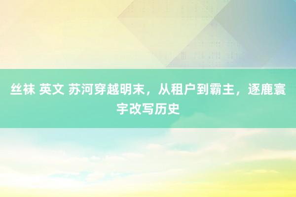 丝袜 英文 苏河穿越明末，从租户到霸主，逐鹿寰宇改写历史