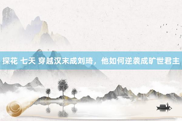 探花 七天 穿越汉末成刘琦，他如何逆袭成旷世君主