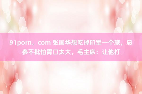 91porn。com 张国华想吃掉印军一个旅，总参不批怕胃口太大，毛主席：让他打