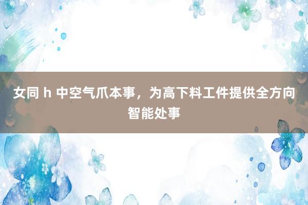 女同 h 中空气爪本事,为高下料工件提供全方向智能处事