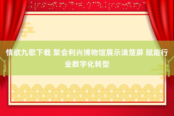 情欲九歌下载 聚会利兴博物馆展示清楚屏 赋能行业数字化转型