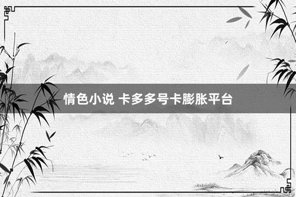 情色小说 卡多多号卡膨胀平台
