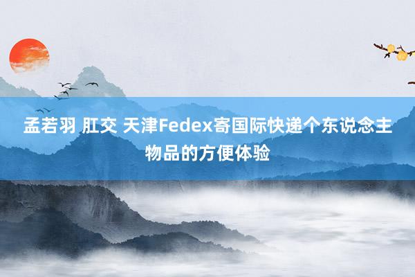 孟若羽 肛交 天津Fedex寄国际快递个东说念主物品的方便体验