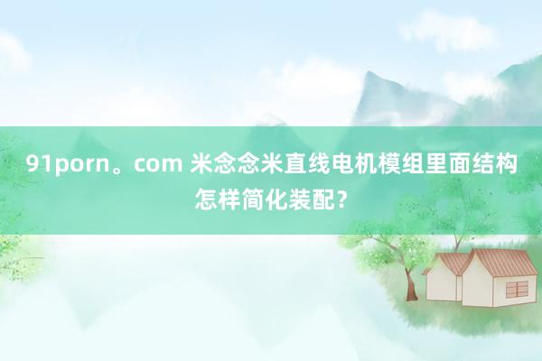 91porn。com 米念念米直线电机模组里面结构怎样简化装配？