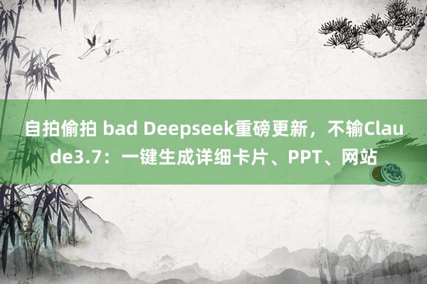 自拍偷拍 bad Deepseek重磅更新,不输Claude3.7:一键生成详细卡片、PPT、网站