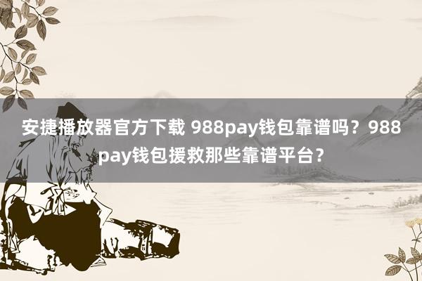 安捷播放器官方下载 988pay钱包靠谱吗？988pay钱包援救那些靠谱平台？