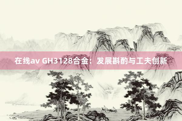 在线av GH3128合金：发展斟酌与工夫创新