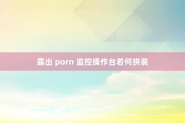 露出 porn 监控操作台若何拼装