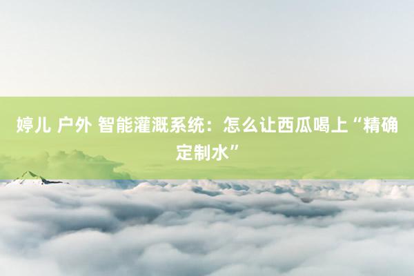 婷儿 户外 智能灌溉系统:怎么让西瓜喝上“精确定制水”