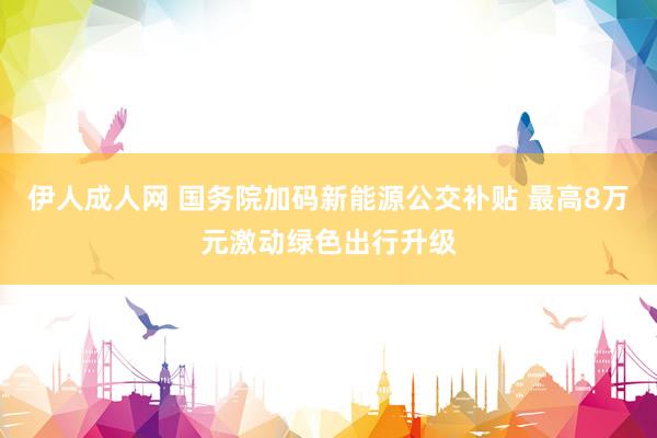 伊人成人网 国务院加码新能源公交补贴 最高8万元激动绿色出行升级