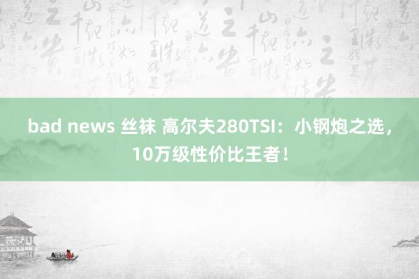 bad news 丝袜 高尔夫280TSI:小钢炮之选,10万级性价比王者!
