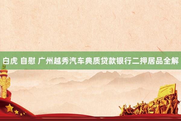 白虎 自慰 广州越秀汽车典质贷款银行二押居品全解