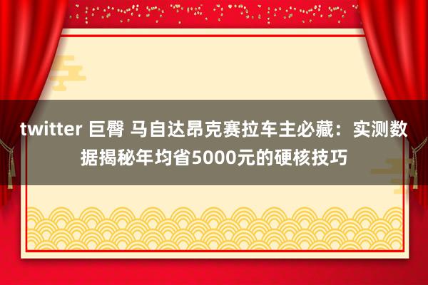 twitter 巨臀 马自达昂克赛拉车主必藏:实测数据揭秘年均省5000元的硬核技巧