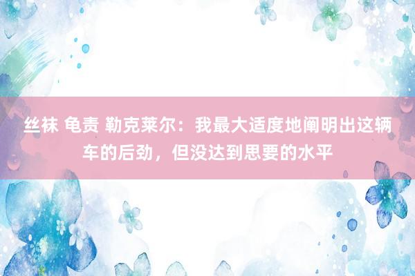 丝袜 龟责 勒克莱尔:我最大适度地阐明出这辆车的后劲,但没达到思要的水平