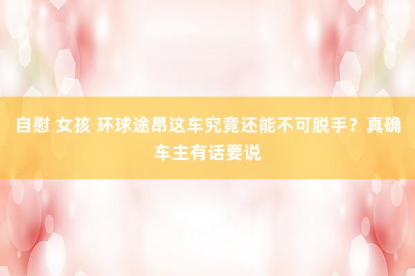 自慰 女孩 环球途昂这车究竟还能不可脱手?真确车主有话要说