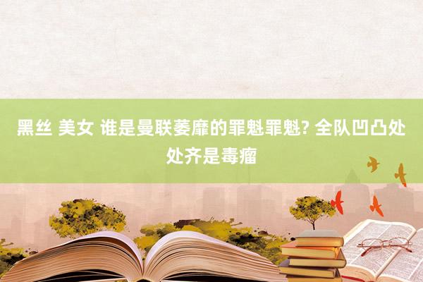 黑丝 美女 谁是曼联萎靡的罪魁罪魁? 全队凹凸处处齐是毒瘤