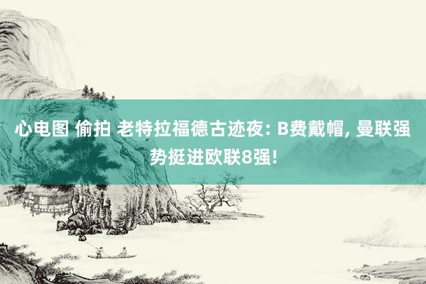 心电图 偷拍 老特拉福德古迹夜: B费戴帽, 曼联强势挺进欧联8强!