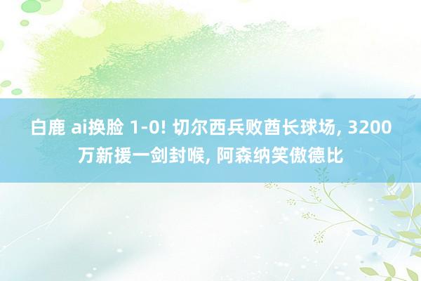 白鹿 ai换脸 1-0! 切尔西兵败酋长球场, 3200万新援一剑封喉, 阿森纳笑傲德比