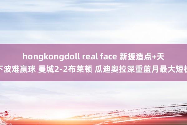 hongkongdoll real face 新援造点+天下波难赢球 曼城2-2布莱顿 瓜迪奥拉深重蓝月最大短板