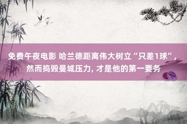 免费午夜电影 哈兰德距离伟大树立“只差1球”, 然而捣毁曼城压力, 才是他的第一要务