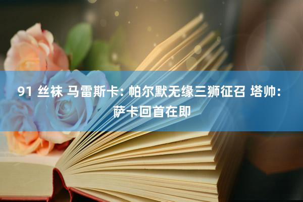 91 丝袜 马雷斯卡: 帕尔默无缘三狮征召 塔帅: 萨卡回首在即