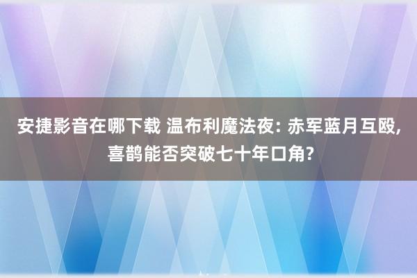 安捷影音在哪下载 温布利魔法夜: 赤军蓝月互殴, 喜鹊能否突破七十年口角?