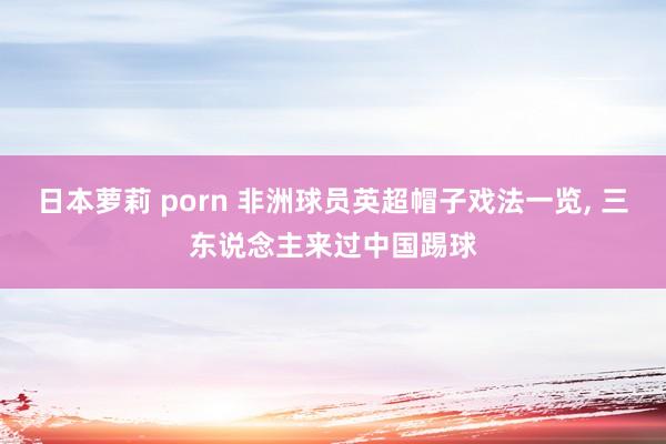 日本萝莉 porn 非洲球员英超帽子戏法一览, 三东说念主来过中国踢球