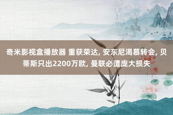奇米影视盒播放器 重获荣达, 安东尼渴慕转会, 贝蒂斯只出2200万欧, 曼联必遭庞大损失