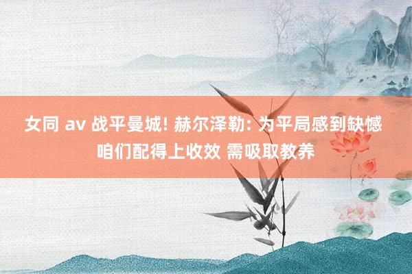 女同 av 战平曼城! 赫尔泽勒: 为平局感到缺憾 咱们配得上收效 需吸取教养