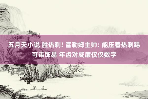 五月天小说 胜热刺! 富勒姆主帅: 能压着热刺踢可讳饰易 年齿对威廉仅仅数字