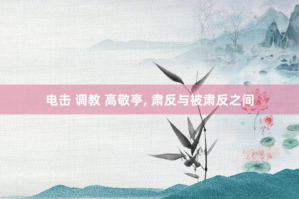 电击 调教 高敬亭, 肃反与被肃反之间