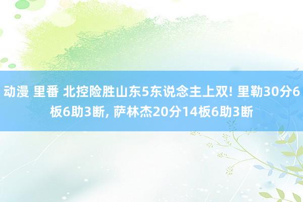 动漫 里番 北控险胜山东5东说念主上双! 里勒30分6板6助3断, 萨林杰20分14板6助3断