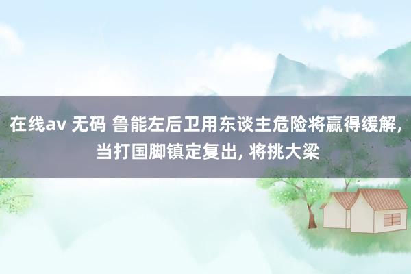 在线av 无码 鲁能左后卫用东谈主危险将赢得缓解, 当打国脚镇定复出, 将挑大梁