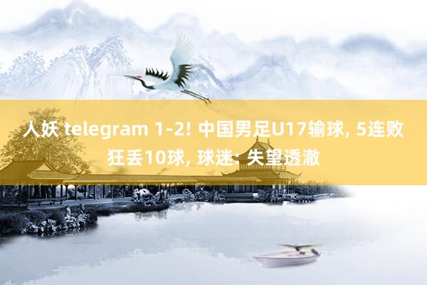 人妖 telegram 1-2! 中国男足U17输球, 5连败狂丢10球, 球迷: 失望透澈