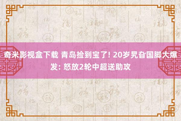 奇米影视盒下载 青岛捡到宝了! 20岁旯旮国脚大爆发: 怒放2轮中超送助攻