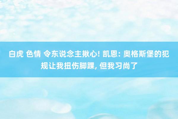 白虎 色情 令东说念主揪心! 凯恩: 奥格斯堡的犯规让我扭伤脚踝, 但我习尚了