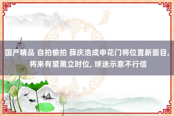 国产精品 自拍偷拍 薛庆浩成申花门将位置新面目, 将来有望黑立时位, 球迷示意不行信