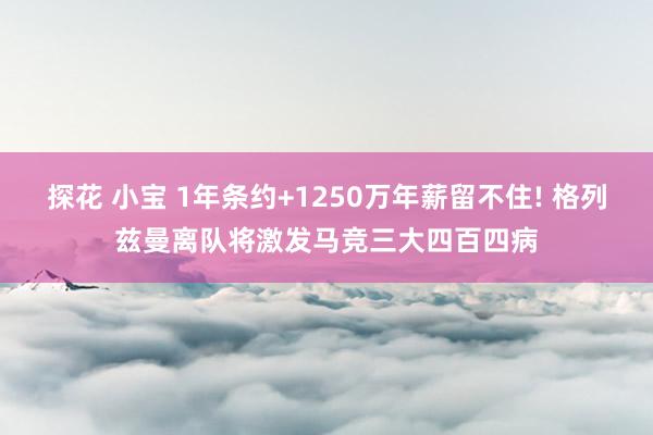 探花 小宝 1年条约+1250万年薪留不住! 格列兹曼离队将激发马竞三大四百四病