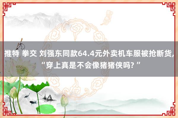 推特 拳交 刘强东同款64.4元外卖机车服被抢断货, “穿上真是不会像猪猪侠吗? ”